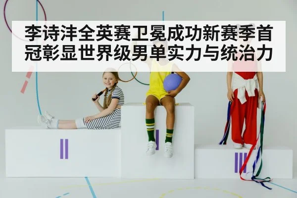 李诗沣全英赛卫冕成功新赛季首冠彰显世界级男单实力与统治力