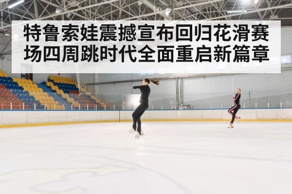 特鲁索娃震撼宣布回归花滑赛场四周跳时代全面重启新篇章